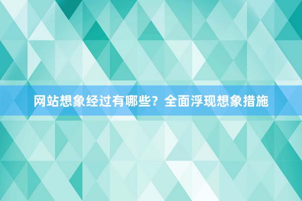 网站想象经过有哪些？全面浮现想象措施